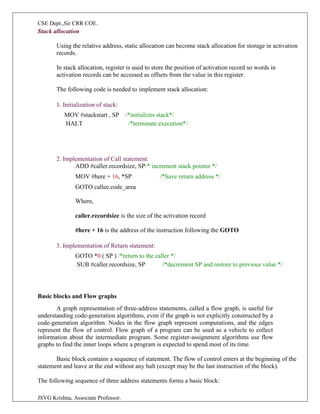 CSE Dept.,Sir CRR COE.
JSVG Krishna, Associate Professor.
Stack allocation
Using the relative address, static allocation can become stack allocation for storage in activation
records.
In stack allocation, register is used to store the position of activation record so words in
activation records can be accessed as offsets from the value in this register.
The following code is needed to implement stack allocation:
1. Initialization of stack:
MOV #stackstart , SP /*initializes stack*/
HALT /*terminate execution*/
2. Implementation of Call statement:
ADD #caller.recordsize, SP/* increment stack pointer */
MOV #here + 16, *SP /*Save return address */
GOTO callee.code_area
Where,
caller.recordsize is the size of the activation record
#here + 16 is the address of the instruction following the GOTO
3. Implementation of Return statement:
GOTO *0 ( SP ) /*return to the caller */
SUB #caller.recordsize, SP /*decrement SP and restore to previous value */
Basic blocks and Flow graphs
A graph representation of three-address statements, called a flow graph, is useful for
understanding code-generation algorithms, even if the graph is not explicitly constructed by a
code-generation algorithm. Nodes in the flow graph represent computations, and the edges
represent the flow of control. Flow graph of a program can be used as a vehicle to collect
information about the intermediate program. Some register-assignment algorithms use flow
graphs to find the inner loops where a program is expected to spend most of its time.
Basic block contains a sequence of statement. The flow of control enters at the beginning of the
statement and leave at the end without any halt (except may be the last instruction of the block).
The following sequence of three address statements forms a basic block:
 