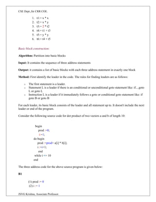 CSE Dept.,Sir CRR COE.
JSVG Krishna, Associate Professor.
1. t1:= x * x
2. t2:= x * y
3. t3:= 2 * t2
4. t4:= t1 + t3
5. t5:= y * y
6. t6:= t4 + t5
Basic block construction:
Algorithm: Partition into basic blocks
Input: It contains the sequence of three address statements
Output: it contains a list of basic blocks with each three address statement in exactly one block
Method: First identify the leader in the code. The rules for finding leaders are as follows:
o The first statement is a leader.
o Statement L is a leader if there is an conditional or unconditional goto statement like: if....goto
L or goto L
o Instruction L is a leader if it immediately follows a goto or conditional goto statement like: if
goto B or goto B
For each leader, its basic block consists of the leader and all statement up to. It doesn't include the next
leader or end of the program.
Consider the following source code for dot product of two vectors a and b of length 10:
begin
prod :=0;
i:=1;
do begin
prod :=prod+ a[i] * b[i];
i :=i+1;
end
while i <= 10
end
The three address code for the above source program is given below:
B1
(1) prod := 0
(2) i := 1
 
