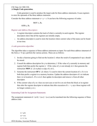 CSE Dept.,Sir CRR COE.
JSVG Krishna, Associate Professor.
A Simple Code generation.
Code generator is used to produce the target code for three-address statements. It uses registers
to store the operands of the three address statement.
Consider the three address statement x:= y + z. It can have the following sequence of codes:
MOV x, R0
ADD y, R0
Register and Address Descriptors:
o A register descriptor contains the track of what is currently in each register. The register
descriptors show that all the registers are initially empty.
o An address descriptor is used to store the location where current value of the name can be found
at run time.
A code-generation algorithm:
The algorithm takes a sequence of three-address statements as input. For each three address statement of
the form a:= b op c perform the various actions. These are as follows:
1. Invoke a function getreg to find out the location L where the result of computation b op c should
be stored.
2. Consult the address description for y to determine y'. If the value of y currently in memory and
register both then prefer the register y' . If the value of y is not already in L then generate the
instruction MOV y' , L to place a copy of y in L.
3. Generate the instruction OP z' , L where z' is used to show the current location of z. if z is in
both then prefer a register to a memory location. Update the address descriptor of x to indicate
that x is in location L. If x is in L then update its descriptor and remove x from all other
descriptor.
4. If the current value of y or z have no next uses or not live on exit from the block or in register
then alter the register descriptor to indicate that after execution of x : = y op z those register will
no longer contain y or z.
Generating Code for Assignment Statements:
The assignment statement d:= (a-b) + (a-c) + (a-c) can be translated into the following sequence of three
address code:
t:= a-b
u:= a-c
v:= t +u
 