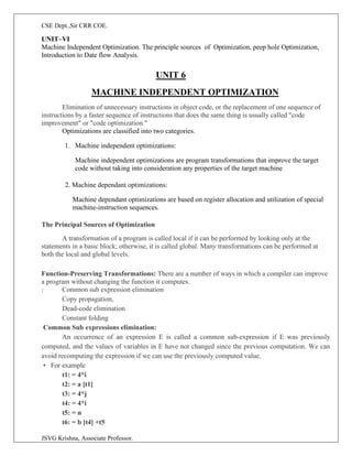 CSE Dept.,Sir CRR COE.
JSVG Krishna, Associate Professor.
UNIT–VI
Machine Independent Optimization. The principle sources of Optimization, peep hole Optimization,
Introduction to Date flow Analysis.
UNIT 6
MACHINE INDEPENDENT OPTIMIZATION
Elimination of unnecessary instructions in object code, or the replacement of one sequence of
instructions by a faster sequence of instructions that does the same thing is usually called "code
improvement" or "code optimization."
Optimizations are classified into two categories.
1. Machine independent optimizations:
Machine independent optimizations are program transformations that improve the target
code without taking into consideration any properties of the target machine
2. Machine dependant optimizations:
Machine dependant optimizations are based on register allocation and utilization of special
machine-instruction sequences.
The Principal Sources of Optimization
A transformation of a program is called local if it can be performed by looking only at the
statements in a basic block; otherwise, it is called global. Many transformations can be performed at
both the local and global levels.
Function-Preserving Transformations: There are a number of ways in which a compiler can improve
a program without changing the function it computes.
: Common sub expression elimination
Copy propagation,
Dead-code elimination
Constant folding
Common Sub expressions elimination:
An occurrence of an expression E is called a common sub-expression if E was previously
computed, and the values of variables in E have not changed since the previous computation. We can
avoid recomputing the expression if we can use the previously computed value.
• For example
t1: = 4*i
t2: = a [t1]
t3: = 4*j
t4: = 4*i
t5: = n
t6: = b [t4] +t5
 