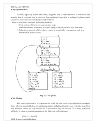 CSE Dept.,Sir CRR COE.
JSVG Krishna, Associate Professor.
Loop Optimizations:
In loops, especially in the inner loops, programs tend to spend the bulk of their time. The
running time of a program may be improved if the number of instructions in an inner loop is decreased,
even if we increase the amount of code outside that loop.
Three techniques are important for loop optimization:
1. Code motion, which moves code outside a loop;
2. Induction-variable elimination, which we apply to replace variables from inner loop.
3.Reduction in strength, which replaces expensive operation by a cheaper one, such as a
multiplication by an addition.
Fig. 5.2 Flow graph
Code Motion:
This transformation takes an expression that yields the same result independent of the number of
times a loop is executed (a loop-invariant computation) and places the expression before the loop. Note
that the notion “before the loop” assumes the existence of an entry for the loop. For example, evaluation
of limit-2 is a loop-invariant computation in the following while-statement:
while (i <= limit-2)
 