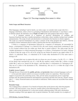 CSE Dept.,Sir CRR COE.
JSVG Krishna, Associate Professor.
Static Scope and Block Structure
Most languages, including C and its family, use static scope. we consider static-scope rules for a
language with blocks, where a block is a grouping of declarations and statements. C uses braces { and }
to delimit a block; the alternative use of begin and end for the same purpose dates back to Algol.
A C program consists of a sequence of top-level declarations of variables and
functions.Functions may have variable declarations within them, where variables include local variables
and parameters. The scope of each such declaration is restricted to the function in which it appears.
The scope of a top-level declaration of a name x consists of the entire program that follows, with the
exception of those statements that lie within a function that also has a declaration of x.
A block is a sequence of declarations followed by a sequence of statements, all surrounded by
braces. a declaration D "belongs" to a block B if B is the most closely nested block containing D; that
is, D is located within B, but not within any block that is nested within B. The static-scope rule for
variable declarations in a block-structured lan-guages is as follows. If declaration D of name x belongs
to block B, then the scope of D is all of B, except for any blocks B' nested to any depth within J5, in
which x is redeclared. Here, x is redeclared in B' if some other declaration D' of the same name x
belongs to B'.
An equivalent way to express this rule is to focus on a use of a name x. Let Bi, i?2, • • • , Bk be
all the blocks that surround this use of x, with Bk the smallest, nested within Bk-i, which is nested
within Bk-2, and so on. Search for the largest i such that there is a declaration of x belonging to B^.
This use of x refers to the declaration in B{. Alternatively, this use of x is within the scope of the
declaration in Bi.
Explicit Access Control
Through the use of keywords like public, private, and protected, object-oriented languages such as C
+ + or Java provide explicit control over access to member names in a superclass. These keywords
support encapsulation by restricting access. Thus, private names are purposely given a scope that
includes only the method declarations and definitions associated with that class and any "friend" classes
(the C + + term). Protected names are accessible to subclasses. Public names are accessible from outside
the class.
Dynamic Scope
Any scoping policy is dynamic if it is based on factor(s) that can be known only when the program
executes. The term dynamic scope, however, usually refers to the following policy: a use of a
name x refers to the declaration of x in the most recently called procedure with such a declaration.
Dynamic scoping of this type appears only in special situations. We shall consider two ex-amples of
 
