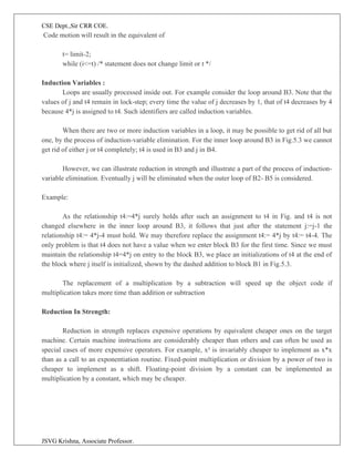 CSE Dept.,Sir CRR COE.
JSVG Krishna, Associate Professor.
Code motion will result in the equivalent of
t= limit-2;
while (i<=t) /* statement does not change limit or t */
Induction Variables :
Loops are usually processed inside out. For example consider the loop around B3. Note that the
values of j and t4 remain in lock-step; every time the value of j decreases by 1, that of t4 decreases by 4
because 4*j is assigned to t4. Such identifiers are called induction variables.
When there are two or more induction variables in a loop, it may be possible to get rid of all but
one, by the process of induction-variable elimination. For the inner loop around B3 in Fig.5.3 we cannot
get rid of either j or t4 completely; t4 is used in B3 and j in B4.
However, we can illustrate reduction in strength and illustrate a part of the process of induction-
variable elimination. Eventually j will be eliminated when the outer loop of B2- B5 is considered.
Example:
As the relationship t4:=4*j surely holds after such an assignment to t4 in Fig. and t4 is not
changed elsewhere in the inner loop around B3, it follows that just after the statement j:=j-1 the
relationship t4:= 4*j-4 must hold. We may therefore replace the assignment t4:= 4*j by t4:= t4-4. The
only problem is that t4 does not have a value when we enter block B3 for the first time. Since we must
maintain the relationship t4=4*j on entry to the block B3, we place an initializations of t4 at the end of
the block where j itself is initialized, shown by the dashed addition to block B1 in Fig.5.3.
The replacement of a multiplication by a subtraction will speed up the object code if
multiplication takes more time than addition or subtraction
Reduction In Strength:
Reduction in strength replaces expensive operations by equivalent cheaper ones on the target
machine. Certain machine instructions are considerably cheaper than others and can often be used as
special cases of more expensive operators. For example, x² is invariably cheaper to implement as x*x
than as a call to an exponentiation routine. Fixed-point multiplication or division by a power of two is
cheaper to implement as a shift. Floating-point division by a constant can be implemented as
multiplication by a constant, which may be cheaper.
 
