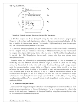 CSE Dept.,Sir CRR COE.
JSVG Krishna, Associate Professor.
. In data-flow analysis, we do not distinguish among the paths taken to reach a program point.
Moreover, we do not keep track of entire states; rather, we abstract out certain details, keeping only the
data we need for the purpose of the analysis. Two examples will illustrate how the same program states
may lead to different information abstracted at a point.
1. To help users debug their programs, we may wish to find out what are all the values a variable may
have at a program point, and where these values may be defined. For instance, we may summarize all
the program states at point (5) by saying that the value of a is one of {1,243}, and that it may be defined
by one of { ^ 1 , ^ 3 } . The definitions that may reach a program point along some path are known
as reaching definitions.
2. Suppose, instead, we are interested in implementing constant folding. If a use of the variable x is
reached by only one definition, and that definition assigns a constant to x, then we can simply
replace x by the constant. If, on the other hand, several definitions of x may reach a single program
point, then we cannot perform constant folding on x. Thus, for constant folding we wish to find those
definitions that are the unique definition of their variable to reach a given program point, no matter
which execution path is taken. For point (5) of Fig. 9.12, there is no definition that must be the
definition of a at that point, so this set is empty for a at point (5). Even if a variable has a unique
definition at a point, that definition must assign a constant to the variable. Thus, we may simply
describe certain variables as "not a constant," instead of collecting all their possible values or all their
possible definitions.
2. The Data-Flow Analysis Schema
, we associate with every program point a data-flow value that represents an abstraction of the set of all
possible program states that can be observed for that point. The set of possible data-flow values is the
domain for this application. For example, the domain of data-flow values for reaching definitions is the
set of all subsets of definitions in the program.
 