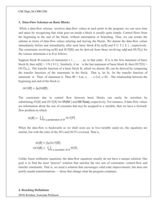CSE Dept.,Sir CRR COE.
JSVG Krishna, Associate Professor.
3. Data-Flow Schemas on Basic Blocks
While a data-flow schema involves data-flow values at each point in the program, we can save time
and space by recognizing that what goes on inside a block is usually quite simple. Control flows from
the beginning to the end of the block, without interruption or branching. Thus, we can restate the
schema in terms of data-flow values entering and leaving the blocks. We denote the data-flow values
immediately before and immediately after each basic block B by m[B] and 0 U T [ S ] , respectively.
The constraints involving m[B] and 0UT[B] can be derived from those involving w[s] and OUT[s] for
the various statements s in B as follows.
Suppose block B consists of statements s 1 , . . . , sn, in that order. If si is the first statement of basic
block B, then m[B] = I N [ S I ] , Similarly, if sn is the last statement of basic block B, then OUT[S] =
OUT[s„] . The transfer function of a basic block B, which we denote fB, can be derived by composing
the transfer functions of the statements in the block. That is, let fa. be the transfer function of
statement st. Then of statement si. Then fB = f,sn, o . . . o f,s2, o fsl. . The relationship between the
beginning and end of the block is
The constraints due to control flow between basic blocks can easily be rewritten by
substituting IN[B] and OUT[B] for IN[SI ] and OUT[sn], respectively. For instance, if data-flow values
are information about the sets of constants that may be assigned to a variable, then we have a forward-
flow problem in which
When the data-flow is backwards as we shall soon see in live-variable analy-sis, the equations are
similar, but with the roles of the IN's and OUT's reversed. That is,
Unlike linear arithmetic equations, the data-flow equations usually do not have a unique solution. Our
goal is to find the most "precise" solution that satisfies the two sets of constraints: control-flow and
transfer constraints. That is, we need a solution that encourages valid code improvements, but does not
justify unsafe transformations — those that change what the program computes.
4. Reaching Definitions
 