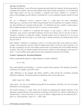 CSE Dept.,Sir CRR COE.
JSVG Krishna, Associate Professor.
"Reaching definitions" is one of the most common and useful data-flow schemas. By knowing where in
a program each variable x may have been defined when control reaches each point p, we can determine
many things about x. For just two examples, a compiler then knows whether x is a constant at
point p, and a debugger can tell whether it is possible for x to be an undefined variable, should x be used
at p.
We say a definition d reaches a point p if there is a path from the point immediately
following d to p, such that d is not "killed" along that path. We kill a definition of a variable x if there is
any other definition of x anywhere along the path . if a definition d of some variable x reaches point p,
then d might be the place at which the value of x used at p was last defined.
A definition of a variable x is a statement that assigns, or may assign, a value to x. Procedure
parameters, array accesses, and indirect references all may have aliases, and it is not easy to tell if a
statement is referring to a particular variable x. Program analysis must be conservative; if we do not
note that the path may have loops, so we could come to another occurrence of d along the path, which
does not "kill" d.
know whether a statement s is assigning a value to x, we must assume that it may assign to it; that is,
variable x after statement s may have either its original value before s or the new value created by s. For
the sake of simplicity, the rest of the chapter assumes that we are dealing only with variables that have
no aliases. This class of variables includes all local scalar variables in most languages; in the case of C
and C++, local variables whose addresses have been computed at some point are excluded.
Transfer Equations for Reaching Definitions
Start by examining the details of a single statement. Consider a definition
Here, and frequently in what follows, + is used as a generic binary operator. This statement "generates"
a definition d of variable u and "kills" all the
other definitions in the program that define variable u, while leaving the re-maining incoming
definitions unaffected. The transfer function of definition d thus can be expressed as
where gend = {d}, the set of definitions generated by the statement, and killd is the set of all other
definitions of u in the program.
The transfer function of a basic block can be found by composing the transfer functions of the
statements contained therein. The composition of functions of the form (9.1), which we shall refer to as
"gen-kill form," is also of that form, as we can see as follows. Suppose there are two functions fi(x) =
gen1 U (x - kill1) and f2(x) = gen2 U (x — kill2). Then
 