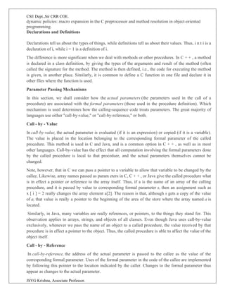CSE Dept.,Sir CRR COE.
JSVG Krishna, Associate Professor.
dynamic policies: macro expansion in the C preprocessor and method resolution in object-oriented
programming.
Declarations and Definitions
Declarations tell us about the types of things, while definitions tell us about their values. Thus, i n t i is a
declaration of i, while i = 1 is a definition of i.
The difference is more significant when we deal with methods or other procedures. In C + + , a method
is declared in a class definition, by giving the types of the arguments and result of the method (often
called the signature for the method. The method is then defined, i.e., the code for executing the method
is given, in another place. Similarly, it is common to define a C function in one file and declare it in
other files where the function is used.
Parameter Passing Mechanisms
In this section, we shall consider how the actual parameters (the parameters used in the call of a
procedure) are associated with the formal parameters (those used in the procedure definition). Which
mechanism is used determines how the calling-sequence code treats parameters. The great majority of
languages use either "call-by-value," or "call-by-reference," or both.
Call - by - Value
In call-by-value, the actual parameter is evaluated (if it is an expression) or copied (if it is a variable).
The value is placed in the location belonging to the corresponding formal parameter of the called
procedure. This method is used in C and Java, and is a common option in C + + , as well as in most
other languages. Call-by-value has the effect that all computation involving the formal parameters done
by the called procedure is local to that procedure, and the actual parameters themselves cannot be
changed.
Note, however, that in C we can pass a pointer to a variable to allow that variable to be changed by the
callee. Likewise, array names passed as param eters in C, C + + , or Java give the called procedure what
is in effect a pointer or reference to the array itself. Thus, if a is the name of an array of the calling
procedure, and it is passed by value to corresponding formal parameter x, then an assignment such as
x [ i ] = 2 really changes the array element a[2]. The reason is that, although x gets a copy of the value
of a, that value is really a pointer to the beginning of the area of the store where the array named a is
located.
Similarly, in Java, many variables are really references, or pointers, to the things they stand for. This
observation applies to arrays, strings, and objects of all classes. Even though Java uses call-by-value
exclusively, whenever we pass the name of an object to a called procedure, the value received by that
procedure is in effect a pointer to the object. Thus, the called procedure is able to affect the value of the
object itself.
Call - by - Reference
In call-by-reference, the address of the actual parameter is passed to the callee as the value of the
corresponding formal parameter. Uses of the formal parameter in the code of the callee are implemented
by following this pointer to the location indicated by the caller. Changes to the formal parameter thus
appear as changes to the actual parameter.
 