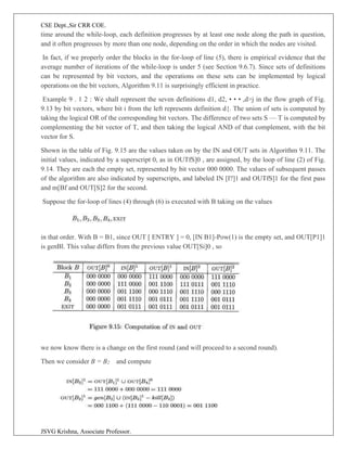 CSE Dept.,Sir CRR COE.
JSVG Krishna, Associate Professor.
time around the while-loop, each definition progresses by at least one node along the path in question,
and it often progresses by more than one node, depending on the order in which the nodes are visited.
In fact, if we properly order the blocks in the for-loop of line (5), there is empirical evidence that the
average number of iterations of the while-loop is under 5 (see Section 9.6.7). Since sets of definitions
can be represented by bit vectors, and the operations on these sets can be implemented by logical
operations on the bit vectors, Algorithm 9.11 is surprisingly efficient in practice.
Example 9 . 1 2 : We shall represent the seven definitions d1, d2, • • • ,d>j in the flow graph of Fig.
9.13 by bit vectors, where bit i from the left represents definition d{. The union of sets is computed by
taking the logical OR of the corresponding bit vectors. The difference of two sets S — T is computed by
complementing the bit vector of T, and then taking the logical AND of that complement, with the bit
vector for S.
Shown in the table of Fig. 9.15 are the values taken on by the IN and OUT sets in Algorithm 9.11. The
initial values, indicated by a superscript 0, as in OUTfS]0 , are assigned, by the loop of line (2) of Fig.
9.14. They are each the empty set, represented by bit vector 000 0000. The values of subsequent passes
of the algorithm are also indicated by superscripts, and labeled IN [I?]1 and OUTfS]1 for the first pass
and m[Bf and OUT[S]2 for the second.
Suppose the for-loop of lines (4) through (6) is executed with B taking on the values
in that order. With B = B1, since OUT [ ENTRY ] = 0, [IN B1]-Pow(1) is the empty set, and OUT[P1]1
is genBl. This value differs from the previous value OUT[Si]0 , so
we now know there is a change on the first round (and will proceed to a second round).
Then we consider B = B2 and compute
 