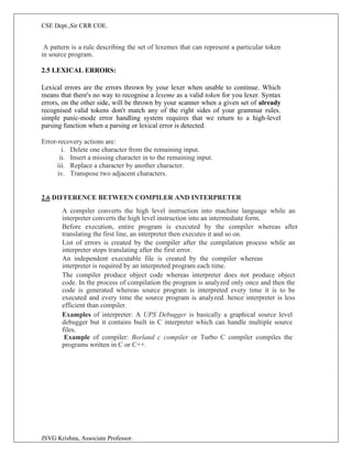 CSE Dept.,Sir CRR COE.
JSVG Krishna, Associate Professor.
A pattern is a rule describing the set of lexemes that can represent a particular token
in source program.
2.5 LEXICAL ERRORS:
Lexical errors are the errors thrown by your lexer when unable to continue. Which
means that there's no way to recognise a lexeme as a valid token for you lexer. Syntax
errors, on the other side, will be thrown by your scanner when a given set of already
recognised valid tokens don't match any of the right sides of your grammar rules.
simple panic-mode error handling system requires that we return to a high-level
parsing function when a parsing or lexical error is detected.
Error-recovery actions are:
i. Delete one character from the remaining input.
ii. Insert a missing character in to the remaining input.
iii. Replace a character by another character.
iv. Transpose two adjacent characters.
2.6 DIFFERENCE BETWEEN COMPILER AND INTERPRETER
A compiler converts the high level instruction into machine language while an
interpreter converts the high level instruction into an intermediate form.
Before execution, entire program is executed by the compiler whereas after
translating the first line, an interpreter then executes it and so on.
List of errors is created by the compiler after the compilation process while an
interpreter stops translating after the first error.
An independent executable file is created by the compiler whereas
interpreter is required by an interpreted program each time.
The compiler produce object code whereas interpreter does not produce object
code. In the process of compilation the program is analyzed only once and then the
code is generated whereas source program is interpreted every time it is to be
executed and every time the source program is analyzed. hence interpreter is less
efficient than compiler.
Examples of interpreter: A UPS Debugger is basically a graphical source level
debugger but it contains built in C interpreter which can handle multiple source
files.
Example of compiler: Borland c compiler or Turbo C compiler compiles the
programs written in C or C++.
 