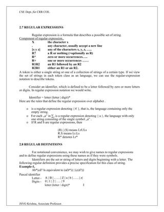 CSE Dept.,Sir CRR COE.
JSVG Krishna, Associate Professor.
2.7 REGULAR EXPRESSIONS
Regular expression is a formula that describes a possible set of string.
Component of regular expression..
X the character x
. any character, usually accept a new line
[x y z] any of the characters x, y, z, …..
R? a R or nothing (=optionally as R)
R* zero or more occurrences…..
R+ one or more occurrences ……
R1R2 an R1 followed by an R2
R2R1 either an R1 or an R2.
A token is either a single string or one of a collection of strings of a certain type. If we view
the set of strings in each token class as an language, we can use the regular-expression
notation to describe tokens.
Consider an identifier, which is defined to be a letter followed by zero or more letters
or digits. In regular expression notation we would write.
Identifier = letter (letter | digit)*
Here are the rules that define the regular expression over alphabet .
o is a regular expression denoting { € }, that is, the language containing only the
empty string.
o For each „a‟ in ∑, is a regular expression denoting { a }, the language with only
one string consisting of the single symbol „a‟ .
o If R and S are regular expressions, then
(R) | (S) means LrULs
R.S means Lr.Ls
R* denotes Lr*
2.8 REGULAR DEFINITIONS
For notational convenience, we may wish to give names to regular expressions
and to define regular expressions using these names as if they were symbols.
Identifiers are the set or string of letters and digits beginning with a letter. The
following regular definition provides a precise specification for this class of string.
Example-1,
Ab*|cd? Is equivalent to (a(b*)) | (c(d?))
Pascal identifier
Letter -
Digits -
A | B | ……| Z | a | b |……| z|
0 | 1 | 2 | …. | 9
letter (letter / digit)* I
 