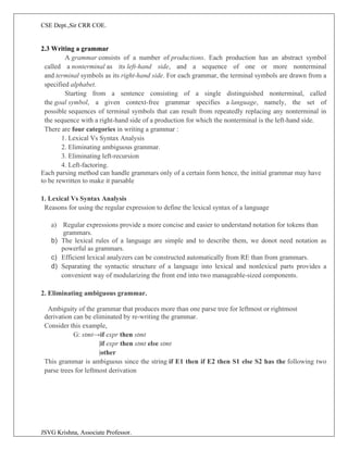 CSE Dept.,Sir CRR COE.
JSVG Krishna, Associate Professor.
2.3 Writing a grammar
A grammar consists of a number of productions. Each production has an abstract symbol
called a nonterminal as its left-hand side, and a sequence of one or more nonterminal
and terminal symbols as its right-hand side. For each grammar, the terminal symbols are drawn from a
specified alphabet.
Starting from a sentence consisting of a single distinguished nonterminal, called
the goal symbol, a given context-free grammar specifies a language, namely, the set of
possible sequences of terminal symbols that can result from repeatedly replacing any nonterminal in
the sequence with a right-hand side of a production for which the nonterminal is the left-hand side.
There are four categories in writing a grammar :
1. Lexical Vs Syntax Analysis
2. Eliminating ambiguous grammar.
3. Eliminating left-recursion
4. Left-factoring.
Each parsing method can handle grammars only of a certain form hence, the initial grammar may have
to be rewritten to make it parsable
1. Lexical Vs Syntax Analysis
Reasons for using the regular expression to define the lexical syntax of a language
a) Regular expressions provide a more concise and easier to understand notation for tokens than
grammars.
b) The lexical rules of a language are simple and to describe them, we donot need notation as
powerful as grammars.
c) Efficient lexical analyzers can be constructed automatically from RE than from grammars.
d) Separating the syntactic structure of a language into lexical and nonlexical parts provides a
convenient way of modularizing the front end into two manageable-sized components.
2. Eliminating ambiguous grammar.
Ambiguity of the grammar that produces more than one parse tree for leftmost or rightmost
derivation can be eliminated by re-writing the grammar.
Consider this example,
G: stmt→if expr then stmt
|if expr then stmt else stmt
|other
This grammar is ambiguous since the string if E1 then if E2 then S1 else S2 has the following two
parse trees for leftmost derivation
 