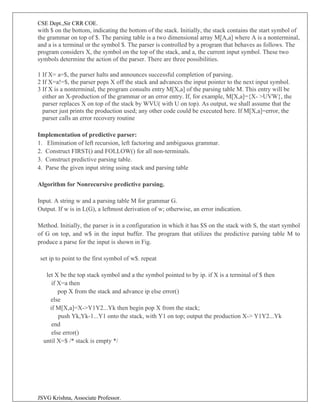 CSE Dept.,Sir CRR COE.
JSVG Krishna, Associate Professor.
with $ on the bottom, indicating the bottom of the stack. Initially, the stack contains the start symbol of
the grammar on top of $. The parsing table is a two dimensional array M[A,a] where A is a nonterminal,
and a is a terminal or the symbol $. The parser is controlled by a program that behaves as follows. The
program considers X, the symbol on the top of the stack, and a, the current input symbol. These two
symbols determine the action of the parser. There are three possibilities.
1 If X= a=$, the parser halts and announces successful completion of parsing.
2 If X=a!=$, the parser pops X off the stack and advances the input pointer to the next input symbol.
3 If X is a nonterminal, the program consults entry M[X,a] of the parsing table M. This entry will be
either an X-production of the grammar or an error entry. If, for example, M[X,a]={X- >UVW}, the
parser replaces X on top of the stack by WVU( with U on top). As output, we shall assume that the
parser just prints the production used; any other code could be executed here. If M[X,a]=error, the
parser calls an error recovery routine
Implementation of predictive parser:
1. Elimination of left recursion, left factoring and ambiguous grammar.
2. Construct FIRST() and FOLLOW() for all non-terminals.
3. Construct predictive parsing table.
4. Parse the given input string using stack and parsing table
Algorithm for Nonrecursive predictive parsing.
Input. A string w and a parsing table M for grammar G.
Output. If w is in L(G), a leftmost derivation of w; otherwise, an error indication.
Method. Initially, the parser is in a configuration in which it has $S on the stack with S, the start symbol
of G on top, and w$ in the input buffer. The program that utilizes the predictive parsing table M to
produce a parse for the input is shown in Fig.
set ip to point to the first symbol of w$. repeat
let X be the top stack symbol and a the symbol pointed to by ip. if X is a terminal of $ then
if X=a then
pop X from the stack and advance ip else error()
else
if M[X,a]=X->Y1Y2...Yk then begin pop X from the stack;
push Yk,Yk-1...Y1 onto the stack, with Y1 on top; output the production X-> Y1Y2...Yk
end
else error()
until X=$ /* stack is empty */
 