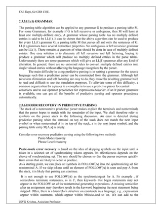 CSE Dept.,Sir CRR COE.
JSVG Krishna, Associate Professor.
2.5.5.LL(1) GRAMMAR
The parsing table algorithm can be applied to any grammar G to produce a parsing table M.
For some Grammars, for example if G is left recursive or ambiguous, then M will have at
least one multiply-defined entry. A grammar whose parsing table has no multiply defined
entries is said to be LL(1). It can be shown that the above algorithm can be used to produce
for every LL(1) grammar G, a parsing table M that parses all and only the sentences of G.
LL(1) grammars have several distinctive properties. No ambiguous or left recursive grammar
can be LL(1). There remains a question of what should be done in case of multiply defined
entries. One easy solution is to eliminate all left recursion and left factoring, hoping to
produce a grammar which will produce no multiply defined entries in the parse tables.
Unfortunately there are some grammars which will give an LL(1) grammar after any kind of
alteration. In general, there are no universal rules to convert multiply defined entries into
single valued entries without affecting the language recognized by the parser.
The main difficulty in using predictive parsing is in writing a grammar for the source
language such that a predictive parser can be constructed from the grammar. Although left
recursion elimination and left factoring are easy to do, they make the resulting grammar hard
to read and difficult to use the translation purposes. To alleviate some of this difficulty, a
common organization for a parser in a compiler is to use a predictive parser for control
constructs and to use operator precedence for expressions.however, if an lr parser generator
is available, one can get all the benefits of predictive parsing and operator precedence
automatically.
2.5.6.ERROR RECOVERY IN PREDICTIVE PARSING
The stack of a nonrecursive predictive parser makes explicit the terminals and nonterminals
that the parser hopes to match with the remainder of the input. We shall therefore refer to
symbols on the parser stack in the following discussion. An error is detected during
predictive parsing when the terminal on top of the stack does not match the next input
symbol or when nonterminal A is on top of the stack, a is the next input symbol, and the
parsing table entry M[A,a] is empty.
Consider error recovery predictive parsing using the following two methods
Panic-Mode recovery
Phrase Level recovery
Panic-mode error recovery is based on the idea of skipping symbols on the input until a
token in a selected set of synchronizing tokens appears. Its effectiveness depends on the
choice of synchronizing set. The sets should be chosen so that the parser recovers quickly
from errors that are likely to occur in practice.
As a starting point, we can place all symbols in FOLLOW(A) into the synchronizing set for
nonterminal A. If we skip tokens until an element of FOLLOW(A) is seen and pop A from
the stack, it is likely that parsing can continue.
It is not enough to use FOLLOW(A) as the synchronizingset for A. Fo example , if
semicolons terminate statements, as in C, then keywords that begin statements may not
appear in the FOLLOW set of the nonterminal generating expressions. A missing semicolon
after an assignment may therefore result in the keyword beginning the next statement being
skipped. Often, there is a hierarchica structure on constructs in a language; e.g., expressions
appear within statement, which appear within bblocks,and so on. We can add to the
 