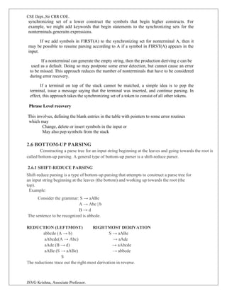 CSE Dept.,Sir CRR COE.
JSVG Krishna, Associate Professor.
synchronizing set of a lower construct the symbols that begin higher constructs. For
example, we might add keywords that begin statements to the synchronizing sets for the
nonterminals generaitn expressions.
If we add symbols in FIRST(A) to the synchronizing set for nonterminal A, then it
may be possible to resume parsing according to A if a symbol in FIRST(A) appears in the
input.
If a nonterminal can generate the empty string, then the production deriving e can be
used as a default. Doing so may postpone some error detection, but cannot cause an error
to be missed. This approach reduces the number of nonterminals that have to be considered
during error recovery.
If a terminal on top of the stack cannot be matched, a simple idea is to pop the
terminal, issue a message saying that the terminal was inserted, and continue parsing. In
effect, this approach takes the synchronizing set of a token to consist of all other tokens.
Phrase Level recovery
This involves, defining the blank entries in the table with pointers to some error routines
which may
Change, delete or insert symbols in the input or
May also pop symbols from the stack
2.6 BOTTOM-UP PARSING
Constructing a parse tree for an input string beginning at the leaves and going towards the root is
called bottom-up parsing. A general type of bottom-up parser is a shift-reduce parser.
2.6.1 SHIFT-REDUCE PARSING
Shift-reduce parsing is a type of bottom-up parsing that attempts to construct a parse tree for
an input string beginning at the leaves (the bottom) and working up towards the root (the
top).
Example:
Consider the grammar: S → aABe
A → Abc | b
B → d
The sentence to be recognized is abbcde.
REDUCTION (LEFTMOST) RIGHTMOST DERIVATION
abbcde (A → b) S → aABe
aAbcde(A → Abc) → aAde
aAde (B → d) → aAbcde
aABe (S → aABe) → abbcde
S
The reductions trace out the right-most derivation in reverse.
 