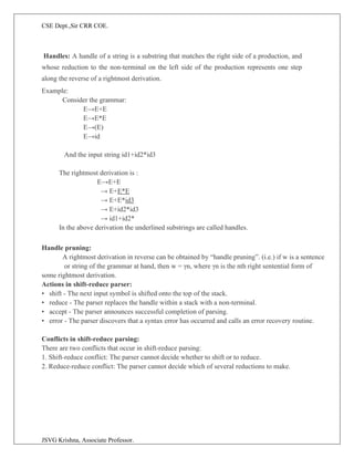CSE Dept.,Sir CRR COE.
JSVG Krishna, Associate Professor.
Handles: A handle of a string is a substring that matches the right side of a production, and
whose reduction to the non-terminal on the left side of the production represents one step
along the reverse of a rightmost derivation.
Example:
Consider the grammar:
E→E+E
E→E*E
E→(E)
E→id
And the input string id1+id2*id3
The rightmost derivation is :
E→E+E
→ E+E*E
→ E+E*id3
→ E+id2*id3
→ id1+id2*
In the above derivation the underlined substrings are called handles.
Handle pruning:
A rightmost derivation in reverse can be obtained by “handle pruning”. (i.e.) if w is a sentence
or string of the grammar at hand, then w = γn, where γn is the nth right sentential form of
some rightmost derivation.
Actions in shift-reduce parser:
• shift - The next input symbol is shifted onto the top of the stack.
• reduce - The parser replaces the handle within a stack with a non-terminal.
• accept - The parser announces successful completion of parsing.
• error - The parser discovers that a syntax error has occurred and calls an error recovery routine.
Conflicts in shift-reduce parsing:
There are two conflicts that occur in shift-reduce parsing:
1. Shift-reduce conflict: The parser cannot decide whether to shift or to reduce.
2. Reduce-reduce conflict: The parser cannot decide which of several reductions to make.
 