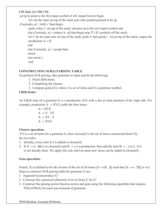CSE Dept.,Sir CRR COE.
JSVG Krishna, Associate Professor.
set ip to point to the first input symbol of w$; repeat forever begin
let s be the state on top of the stack and a the symbol pointed to by ip;
if action[s, a] = shift s’ then begin
push a then s’ on top of the stack; advance ip to the next input symbol end
else if action[s, a] = reduce A→β then begin pop 2* | β | symbols off the stack;
let s’ be the state now on top of the stack; push A then goto[s’, A] on top of the stack; output the
production A→ β
end
else if action[s, a] = accept then
return
else error( )
end
CONSTRUCTING SLR(1) PARSING TABLE
To perform SLR parsing, take grammar as input and do the following:
1. Find LR(0) items.
2. Completing the closure.
3. Compute goto(I,X), where, I is set of items and X is grammar symbol.
LR(0) items:
An LR(0) item of a grammar G is a production of G with a dot at some position of the right side. For
example, production A → XYZ yields the four items :
A→.XYZ
A → X . YZ
A → XY . Z
A → XYZ .
Closure operation:
If I is a set of items for a grammar G, then closure(I) is the set of items constructed from I by
the two rules:
1. Initially, every item in I is added to closure(I).
2. If A → α . Bβ is in closure(I) and B → γ is a production, then add the item B → . γ to I , if it
is not already there. We apply this rule until no more new items can be added to closure(I).
Goto operation:
Goto(I, X) is defined to be the closure of the set of all items [A→ αX . β] such that [A→ α . Xβ] is in I.
Steps to construct SLR parsing table for grammar G are:
1. Augment G and produce G’
2. Construct the canonical collection of set of items C for G’
3. Construct the parsing action function action and goto using the following algorithm that requires
FOLLOW(A) for each non-terminal of grammar.
 