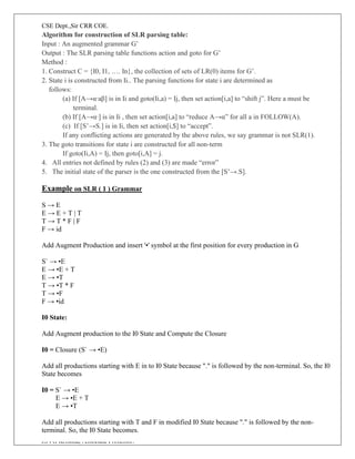 CSE Dept.,Sir CRR COE.
JSVG Krishna, Associate Professor.
Algorithm for construction of SLR parsing table:
Input : An augmented grammar G’
Output : The SLR parsing table functions action and goto for G’
Method :
1. Construct C = {I0, I1, …. In}, the collection of sets of LR(0) items for G’.
2. State i is constructed from Ii.. The parsing functions for state i are determined as
follows:
(a) If [A→α∙aβ] is in Ii and goto(Ii,a) = Ij, then set action[i,a] to “shift j”. Here a must be
terminal.
(b) If [A→α∙] is in Ii , then set action[i,a] to “reduce A→α” for all a in FOLLOW(A).
(c) If [S’→S.] is in Ii, then set action[i,$] to “accept”.
If any conflicting actions are generated by the above rules, we say grammar is not SLR(1).
3. The goto transitions for state i are constructed for all non-term
If goto(Ii,A) = Ij, then goto[i,A] = j.
4. All entries not defined by rules (2) and (3) are made “error”
5. The initial state of the parser is the one constructed from the [S’→.S].
Example on SLR ( 1 ) Grammar
S → E
E → E + T | T
T → T * F | F
F → id
Add Augment Production and insert '•' symbol at the first position for every production in G
S` → •E
E → •E + T
E → •T
T → •T * F
T → •F
F → •id
I0 State:
Add Augment production to the I0 State and Compute the Closure
I0 = Closure (S` → •E)
Add all productions starting with E in to I0 State because "." is followed by the non-terminal. So, the I0
State becomes
I0 = S` → •E
E → •E + T
E → •T
Add all productions starting with T and F in modified I0 State because "." is followed by the non-
terminal. So, the I0 State becomes.
 
