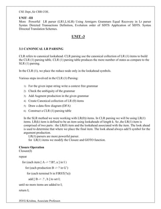 CSE Dept.,Sir CRR COE.
JSVG Krishna, Associate Professor.
UNIT –III
More Powerful LR parser (LR1,LALR) Using Armigers Grammars Equal Recovery in Lr parser
Syntax Directed Transactions Definition, Evolution order of SDTS Application of SDTS. Syntax
Directed Translation Schemes.
UNIT -3
3.1 CANONICAL LR PARSING
CLR refers to canonical lookahead. CLR parsing use the canonical collection of LR (1) items to build
the CLR (1) parsing table. CLR (1) parsing table produces the more number of states as compare to the
SLR (1) parsing.
In the CLR (1), we place the reduce node only in the lookahead symbols.
Various steps involved in the CLR (1) Parsing:
1) For the given input string write a context free grammar
2) Check the ambiguity of the grammar
3) Add Augment production in the given grammar
4) Create Canonical collection of LR (0) items
5) Draw a data flow diagram (DFA)
6) Construct a CLR (1) parsing table
In the SLR method we were working with LR(0)) items. In CLR parsing we will be using LR(1)
items. LR(k) item is defined to be an item using lookaheads of length k. So ,the LR(1) item is
comprised of two parts : the LR(0) item and the lookahead associated with the item. The look ahead
is used to determine that where we place the final item. The look ahead always add $ symbol for the
argument production.
LR(1) parsers are more powerful parser.
for LR(1) items we modify the Closure and GOTO function.
Closure Operation
Closure(I)
repeat
for (each item [ A -> ?.B?, a ] in I )
for (each production B -> ? in G’)
for (each terminal b in FIRST(?a))
add [ B -> .? , b ] to set I;
until no more items are added to I;
return I;
 