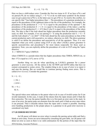 CSE Dept.,Sir CRR COE.
JSVG Krishna, Associate Professor.
E ::= E . * E +*$
Here we have a shift-reduce error. Consider the first two items in I3. If we have a*b+c and
we parsed a*b, do we reduce using E ::= E * E or do we shift more symbols? In the former
case we get a parse tree (a*b)+c; in the latter case we get a*(b+c). To resolve this conflict, we
can specify that * has higher precedence than +. The precedence of a grammar production is
equal to the precedence of the rightmost token at the rhs of the production. For example, the
precedence of the production E ::= E * E is equal to the precedence of the operator *, the
precedence of the production E ::= ( E ) is equal to the precedence of the token ), and the
precedence of the production E ::= if E then E else E is equal to the precedence of the token
else. The idea is that if the look ahead has higher precedence than the production currently
used, we shift. For example, if we are parsing E + E using the production rule E ::= E + E
and the look ahead is *, we shift *. If the look ahead has the same precedence as that of the
current production and is left associative, we reduce, otherwise we shift. The above grammar
is valid if we define the precedence and associativity of all the operators. Thus, it is very
important when you write a parser using CUP or any other LALR(1) parser generator to
specify associativities and precedence‟s for most tokens (especially for those used as
operators). Note: you can explicitly define the precedence of a rule in CUP using the %prec
directive:
E ::= MINUS E %prec UMINUS
where UMINUS is a pseudo-token that has higher precedence than TIMES, MINUS etc, so
that -1*2 is equal to (-1)*2, not to -(1*2).
Another thing we can do when specifying an LALR(1) grammar for a parser
generator is error recovery. All the entries in the ACTION and GOTO tables that have no
content correspond to syntax errors. The simplest thing to do in case of error is to report it
and stop the parsing. But we would like to continue parsing finding more errors. This is
called error recovery. Consider the grammar:
S ::= L = E ;
| { SL }
; | error ;
SL ::= S ; |
SL S ;
The special token error indicates to the parser what to do in case of invalid syntax for S (an
invalid statement). In this case, it reads all the tokens from the input stream until it finds the
first semicolon. The way the parser handles this is to first push an error state in the stack. In
case of an error, the parser pops out elements from the stack until it finds an error state where
it can proceed. Then it discards tokens from the input until a restart is possible. Inserting
error handling productions in the proper places in a grammar to do good error recovery is
considered very hard.
3.7 LR ERROR RECOVERY
An LR parser will detect an error when it consults the parsing action table and find a
blank or error entry. Errors are never detected by consulting the goto table. An LR parser will
detect an error as soon as there is no valid continuation for the portion of the input thus far
 