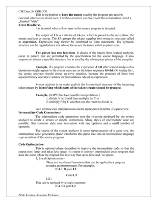 CSE Dept.,Sir CRR COE.
JSVG Krishna, Associate Professor.
This is the portion to keep the names used by the program and records
essential information about each. The data structure used to record this information called a
„Symbol Table‟.
Error Handlers:-
It is invoked when a flaw error in the source program is detected.
The output of LA is a stream of tokens, which is passed to the next phase, the
syntax analyzer or parser. The SA groups the tokens together into syntactic structure called
as expression. Expression may further be combined to form statements. The syntactic
structure can be regarded as a tree whose leaves are the token called as parse trees.
The parser has two functions. It checks if the tokens from lexical analyzer,
occur in pattern that are permitted by the specification for the source language. It also
imposes on tokens a tree-like structure that is used by the sub-sequent phases of the compiler.
Example, if a program contains the expression A+/B after lexical analysis this
expression might appear to the syntax analyzer as the token sequence id+/id. On seeing the /,
the syntax analyzer should detect an error situation, because the presence of these two
adjacent binary operators violates the formulations rule of an expression.
Syntax analysis is to make explicit the hierarchical structure of the incoming
token stream by identifying which parts of the token stream should be grouped.
Example, (A/B*C has two possible interpretations.)
1, divide A by B and then multiply by C or
2, multiply B by C and then use the result to divide A.
each of these two interpretations can be represented in terms of a parse tree.
Intermediate Code Generation:-
The intermediate code generation uses the structure produced by the syntax
analyzer to create a stream of simple instructions. Many styles of intermediate code are
possible. One common style uses instruction with one operator and a small number of
operands.
The output of the syntax analyzer is some representation of a parse tree. the
intermediate code generation phase transforms this parse tree into an intermediate language
representation of the source program.
Code Optimization
This is optional phase described to improve the intermediate code so that the
output runs faster and takes less space. Its output is another intermediate code program that
does the some job as the original, but in a way that saves time and / or spaces.
1, Local Optimization:-
There are local transformations that can be applied to a program
to make an improvement. For example,
If A > B goto L2
Goto L3
L2 :
This can be replaced by a single statement
If A < B goto L3
 