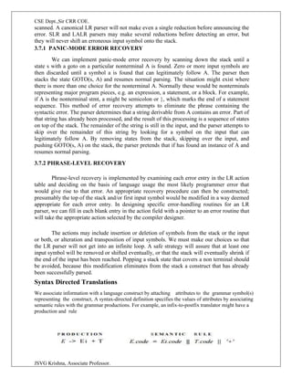 CSE Dept.,Sir CRR COE.
JSVG Krishna, Associate Professor.
scanned. A canonical LR parser will not make even a single reduction before announcing the
error. SLR and LALR parsers may make several reductions before detecting an error, but
they will never shift an erroneous input symbol onto the stack.
3.7.1 PANIC-MODE ERROR RECOVERY
We can implement panic-mode error recovery by scanning down the stack until a
state s with a goto on a particular nonterminal A is found. Zero or more input symbols are
then discarded until a symbol a is found that can legitimately follow A. The parser then
stacks the state GOTO(s, A) and resumes normal parsing. The situation might exist where
there is more than one choice for the nonterminal A. Normally these would be nonterminals
representing major program pieces, e.g. an expression, a statement, or a block. For example,
if A is the nonterminal stmt, a might be semicolon or }, which marks the end of a statement
sequence. This method of error recovery attempts to eliminate the phrase containing the
syntactic error. The parser determines that a string derivable from A contains an error. Part of
that string has already been processed, and the result of this processing is a sequence of states
on top of the stack. The remainder of the string is still in the input, and the parser attempts to
skip over the remainder of this string by looking for a symbol on the input that can
legitimately follow A. By removing states from the stack, skipping over the input, and
pushing GOTO(s, A) on the stack, the parser pretends that if has found an instance of A and
resumes normal parsing.
3.7.2 PHRASE-LEVEL RECOVERY
Phrase-level recovery is implemented by examining each error entry in the LR action
table and deciding on the basis of language usage the most likely programmer error that
would give rise to that error. An appropriate recovery procedure can then be constructed;
presumably the top of the stack and/or first input symbol would be modified in a way deemed
appropriate for each error entry. In designing specific error-handling routines for an LR
parser, we can fill in each blank entry in the action field with a pointer to an error routine that
will take the appropriate action selected by the compiler designer.
The actions may include insertion or deletion of symbols from the stack or the input
or both, or alteration and transposition of input symbols. We must make our choices so that
the LR parser will not get into an infinite loop. A safe strategy will assure that at least one
input symbol will be removed or shifted eventually, or that the stack will eventually shrink if
the end of the input has been reached. Popping a stack state that covers a non terminal should
be avoided, because this modification eliminates from the stack a construct that has already
been successfully parsed.
Syntax Directed Translations
We associate information with a language construct by attaching attributes to the grammar symbol(s)
representing the construct, A syntax-directed definition specifies the values of attributes by associating
semantic rules with the grammar productions. For example, an infix-to-postfix translator might have a
production and rule
 