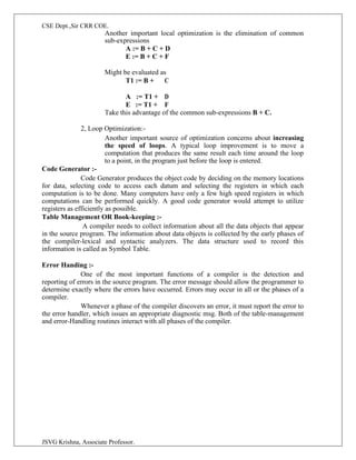 CSE Dept.,Sir CRR COE.
JSVG Krishna, Associate Professor.
Another important local optimization is the elimination of common
sub-expressions
A := B + C + D
E := B + C + F
Might be evaluated as
T1 := B + C
A := T1 + D
E := T1 + F
Take this advantage of the common sub-expressions B + C.
2, Loop Optimization:-
Another important source of optimization concerns about increasing
the speed of loops. A typical loop improvement is to move a
computation that produces the same result each time around the loop
to a point, in the program just before the loop is entered.
Code Generator :-
Code Generator produces the object code by deciding on the memory locations
for data, selecting code to access each datum and selecting the registers in which each
computation is to be done. Many computers have only a few high speed registers in which
computations can be performed quickly. A good code generator would attempt to utilize
registers as efficiently as possible.
Table Management OR Book-keeping :-
A compiler needs to collect information about all the data objects that appear
in the source program. The information about data objects is collected by the early phases of
the compiler-lexical and syntactic analyzers. The data structure used to record this
information is called as Symbol Table.
Error Handing :-
One of the most important functions of a compiler is the detection and
reporting of errors in the source program. The error message should allow the programmer to
determine exactly where the errors have occurred. Errors may occur in all or the phases of a
compiler.
Whenever a phase of the compiler discovers an error, it must report the error to
the error handler, which issues an appropriate diagnostic msg. Both of the table-management
and error-Handling routines interact with all phases of the compiler.
 