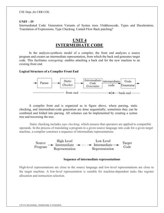 CSE Dept.,Sir CRR COE.
JSVG Krishna, Associate Professor.
UNIT – IV
Intermediated Code: Generation Variants of Syntax trees 3Addresscode, Types and Deceleration,
Translation of Expressions, Type Checking. Canted Flow Back patching?
UNIT 4
INTERMEDIATE CODE
In the analysis-synthesis model of a compiler, the front end analyzes a source
program and creates an intermediate representation, from which the back end generates target
code. This facilitates retargeting: enables attaching a back end for the new machine to an
existing front end.
Logical Structure of a Compiler Front End
A compiler front end is organized as in figure above, where parsing, static
checking, and intermediate-code generation are done sequentially; sometimes they can be
combined and folded into parsing. All schemes can be implemented by creating a syntax
tree and traversing the tree.
Static checking includes type checking, which ensures that operators are applied to compatible
operands. In the process of translating a program in a given source language into code for a given target
machine, a compiler construct a sequence of intermediate representations
Sequence of intermediate representations
High-level representations are close to the source language and low-level representations are close to
the target machine. A low-level representation is suitable for machine-dependent tasks like register
allocation and instruction selection.
 