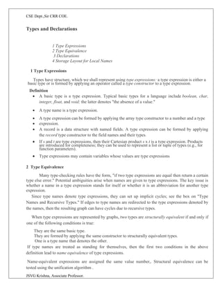 CSE Dept.,Sir CRR COE.
JSVG Krishna, Associate Professor.
Types and Declarations
1 Type Expressions
2 Type Equivalence
3 Declarations
4 Storage Layout for Local Names
1 Type Expressions
Types have structure, which we shall represent using type expressions: a type expression is either a
basic type or is formed by applying an operator called a type constructor to a type expression.
Definition
• A basic type is a type expression. Typical basic types for a language include boolean, char,
integer, float, and void; the latter denotes "the absence of a value."
• A type name is a type expression.
• A type expression can be formed by applying the array type constructor to a number and a type
• expression.
• A record is a data structure with named fields. A type expression can be formed by applying
the record type constructor to the field names and their types.
• If s and t are type expressions, then their Cartesian product s x t is a type expression. Products
are introduced for completeness; they can be used to represent a list or tuple of types (e.g., for
function parameters).
• Type expressions may contain variables whose values are type expressions
2 Type Equivalence
Many type-checking rules have the form, "if two type expressions are equal then return a certain
type else error." Potential ambiguities arise when names are given to type expressions. The key issue is
whether a name in a type expression stands for itself or whether it is an abbreviation for another type
expression.
Since type names denote type expressions, they can set up implicit cycles; see the box on "Type
Names and Recursive Types." If edges to type names are redirected to the type expressions denoted by
the names, then the resulting graph can have cycles due to recursive types.
When type expressions are represented by graphs, two types are structurally equivalent if and only if
one of the following conditions is true:
They are the same basic type.
They are formed by applying the same constructor to structurally equivalent types.
One is a type name that denotes the other.
If type names are treated as standing for themselves, then the first two conditions in the above
definition lead to name equivalence of type expressions.
Name-equivalent expressions are assigned the same value number,. Structural equivalence can be
tested using the unification algorithm .
 