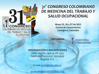 INFORMACIÓN E INSCRIPCIONES Calle 100 No. 19A-50 Of. 503 Teléfonos: 6220120 - 6224916  Bogotá, D.C. E-mail  [email_address]   www.medicinadeltrabajo.org  31°  CONGRESO  COLOMBIANO DE MEDICINA DEL TRABAJO Y SALUD OCUPACIONAL Mayo 25, 26 y 27 de 2011 Centro de Convenciones Cartagena, Colombia ORGANIZA: 