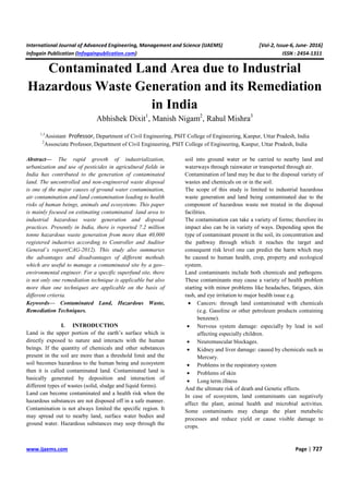 International Journal of Advanced Engineering, Management and Science (IJAEMS) [Vol-2, Issue-6, June- 2016]
Infogain Publication (Infogainpublication.com) ISSN : 2454-1311
www.ijaems.com Page | 727
Contaminated Land Area due to Industrial
Hazardous Waste Generation and its Remediation
in India
Abhishek Dixit1
, Manish Nigam2
, Rahul Mishra3
1,3
Assistant Professor, Department of Civil Engineering, PSIT College of Engineering, Kanpur, Uttar Pradesh, India
2
Assosciate Professor, Department of Civil Engineering, PSIT College of Engineering, Kanpur, Uttar Pradesh, India
Abstract— The rapid growth of industrialization,
urbanization and use of pesticides in agricultural fields in
India has contributed to the generation of contaminated
land. The uncontrolled and non-engineered waste disposal
is one of the major causes of ground water contamination,
air contamination and land contamination leading to health
risks of human beings, animals and ecosystems. This paper
is mainly focused on estimating contaminated land area to
industrial hazardous waste generation and disposal
practices. Presently in India, there is reported 7.2 million
tonne hazardous waste generation from more than 40,000
registered industries according to Controller and Auditor
General’s report(CAG-2012). This study also summaries
the advantages and disadvantages of different methods
which are useful to manage a contaminated site by a geo–
environmental engineer. For a specific superfund site, there
is not only one remediation technique is applicable but also
more than one techniques are applicable on the basis of
different criteria.
Keywords— Contaminated Land, Hazardous Waste,
Remediation Techniques.
I. INTRODUCTION
Land is the upper portion of the earth’s surface which is
directly exposed to nature and interacts with the human
beings. If the quantity of chemicals and other substances
present in the soil are more than a threshold limit and the
soil becomes hazardous to the human being and ecosystem
then it is called contaminated land. Contaminated land is
basically generated by deposition and interaction of
different types of wastes (solid, sludge and liquid forms).
Land can become contaminated and a health risk when the
hazardous substances are not disposed off in a safe manner.
Contamination is not always limited the specific region. It
may spread out to nearby land, surface water bodies and
ground water. Hazardous substances may seep through the
soil into ground water or be carried to nearby land and
waterways through rainwater or transported through air.
Contamination of land may be due to the disposal variety of
wastes and chemicals on or in the soil.
The scope of this study is limited to industrial hazardous
waste generation and land being contaminated due to the
component of hazardous waste not treated in the disposal
facilities.
The contamination can take a variety of forms; therefore its
impact also can be in variety of ways. Depending upon the
type of contaminant present in the soil, its concentration and
the pathway through which it reaches the target and
consequent risk level one can predict the harm which may
be caused to human health, crop, property and ecological
system.
Land contaminants include both chemicals and pathogens.
These contaminants may cause a variety of health problem
starting with minor problems like headaches, fatigues, skin
rash, and eye irritation to major health issue e.g.
• Cancers: through land contaminated with chemicals
(e.g. Gasoline or other petroleum products containing
benzene).
• Nervous system damage: especially by lead in soil
affecting especially children.
• Neuromuscular blockages.
• Kidney and liver damage: caused by chemicals such as
Mercury.
• Problems in the respiratory system
• Problems of skin
• Long term illness
And the ultimate risk of death and Genetic effects.
In case of ecosystem, land contaminants can negatively
affect the plant, animal health and microbial activities.
Some contaminants may change the plant metabolic
processes and reduce yield or cause visible damage to
crops.
 