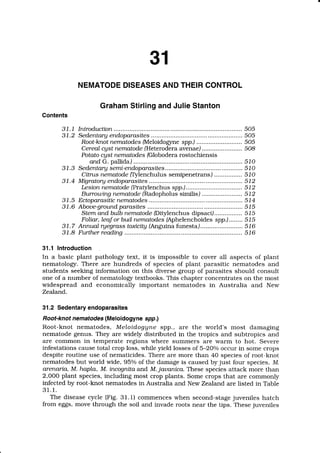 31
NEMATODE
DISEASES
ANDTHEIR
CONTROL
Graham
StirlingandJulieStanton
Contents
31.1 Introdtrction
3 1.2 Sedentary endoparasites..........
Root-knot nematodes (Meloidogrne spp.,)
CereaLcgst nematode (Heterodera avenae/
Potato cgst nematodes (Globodera rostochiensis
and G. pallida)
3 1.3 Sedentary semi-endoparasites,,.
Citrus nematode ff]lenchulus semipenetrans)
3 1.4 Migratory endoparasites
Le sion nematode fPratylenchus spp.,l.
Burrotutng nematode (Radopholus similis,)
3 1.5 Ectoparastttc
nematodes..............
3 1.6 Aboue-ground parasttes
Stem and buLbnematode@itylenchus dipsaci).......
.........
Fotiar, Leafor bud nematodes (Aphelenchoides spp.)........
3 1.7 Anmtal ryegrass toxicitg (Anguina funesta) ...
31.8 F-ttrther readtng
505
505
505
508
5 1 0
510
510
5 1 2
5 1 2
5 1 2
5 1 4
5 1 5
515
5 1 5
5 1 6
516
31.1 Introduction
In a basic plant pathology text, it is impossible to cover all aspects of plant
nematology. There are hundreds of species of plant parasitic nematodes and
students seeking information on this diverse group of parasites should consult
one of a number of nematologr textbooks. This chapter concentrates on the most
widespread and economically important nematodes in Australia and New
Zealand.
31.2 Sedentaryendoparasites
Root-knot nematodes(Meloidogyne spp.)
Root-knot nematodes, MeLoi.dogUnespp., are the world's most damaging
nematode genus. They are widely distributed in the tropics and subtropics and
are common in temperate regions where summers are warm to hot. Severe
infestations cause total crop loss, while yield losses of 5-2Oo/o
occur in some crops
despite routine use of nematicides. There are more than 40 species of root-knot
nematodes but world wide, 95o/oof the damage is caused by just four species, M.
arenarta, M. hapLa, M. incognita and M.jauanica. These species attack more than
2,OOOplant species, including most crop plants. Some crops that are commonly
infected by root-knot nematodes in Australia and New Zealand are listed in Table
3 1 .t .
The disease cycle (Fig. 3l.l) commences when second-stagejuveniles hatch
from eggs, move through the soil and invade roots near the tips. These juveniles
 