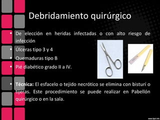 Debridamiento quirúrgico
• De elección en heridas infectadas o con alto riesgo de
infección
• Úlceras tipo 3 y 4
• Quemaduras tipo B
• Pié diabético grado II a IV.
• Técnica: El esfacelo o tejido necrótico se elimina con bisturí o
tijeras. Este procedimiento se puede realizar en Pabellón
quirúrgico o en la sala.
 