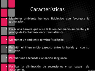 Características
• Mantener ambiente húmedo fisiológico que favorezca la
granulación.
• Crear una barrera que aísle la lesión del medio ambiente y la
proteja de Contaminación y traumatismos.
• Mantener un ambiente térmico fisiológico.
• Permitir el intercambio gaseoso entre la herida y con su
entorno.
• Permitir una adecuada circulación sanguínea.
• Facilitar la eliminación de secreciones y ser capaz de
absorberlas.
 