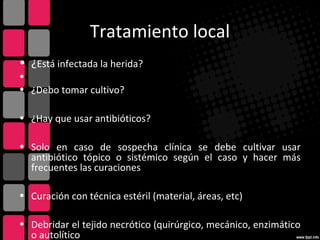 Tratamiento local
• ¿Está infectada la herida?
•
• ¿Debo tomar cultivo?
• ¿Hay que usar antibióticos?
• Solo en caso de sospecha clínica se debe cultivar usar
antibiótico tópico o sistémico según el caso y hacer más
frecuentes las curaciones
• Curación con técnica estéril (material, áreas, etc)
• Debridar el tejido necrótico (quirúrgico, mecánico, enzimático
o autolítico
 
