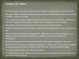 Anàlisi de l’obra : Fruit del ràpid creixement demogràfic de Xicago, arrasada per un incendi el 1871. Els grans edificis comercials ofereixen un continu d’espai inter/extern a través dels vestíbuls, oficines i escales. Als magatzems Carson s’adopta l’estructura d’esquelet i un model de construcció cel·lular (repetició d’un mateix mòdul), tant en amplada com en alçada. Els edificis són funcionals gràcies a la incorporació dels ascensors. Utilitza el formigó armat, de major compressió, més plasticitat i més resistència al foc. Aporta la finestra horitzontal (apaïsada), alliberant el mur de les càrregues. Les bandes horitzontals que es repeteixen a l’edifici, atenuen la sensació de verticalitat. Només s’ornamenten els dos pisos inferiors amb motius vegetals en ferro fos. El conjunt és d’una gran senzillesa i simplicitat, evitant així l’eclecticisme, netejant la façana de motius que no s’adiuen amb l’interior. S’elimina l’historicisme. “ La forma segueix la funció”  afirmava Sullivan. La bellesa plàstica del conjunt prové de les seves necessitats i funcions i de la seva interrelació amb l’entorn. 