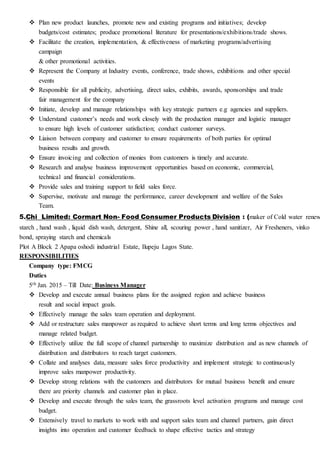  Plan new product launches, promote new and existing programs and initiatives; develop
budgets/cost estimates; produce promotional literature for presentations/exhibitions/trade shows.
 Facilitate the creation, implementation, & effectiveness of marketing programs/advertising
campaign
& other promotional activities.
 Represent the Company at Industry events, conference, trade shows, exhibitions and other special
events
 Responsible for all publicity, advertising, direct sales, exhibits, awards, sponsorships and trade
fair management for the company
 Initiate, develop and manage relationships with key strategic partners e.g agencies and suppliers.
 Understand customer’s needs and work closely with the production manager and logistic manager
to ensure high levels of customer satisfaction; conduct customer surveys.
 Liaison between company and customer to ensure requirements of both parties for optimal
business results and growth.
 Ensure invoicing and collection of monies from customers is timely and accurate.
 Research and analyse business improvement opportunities based on economic, commercial,
technical and financial considerations.
 Provide sales and training support to field sales force.
 Supervise, motivate and manage the performance, career development and welfare of the Sales
Team.
5.Chi Limited: Cormart Non- Food Consumer Products Division : (maker of Cold water renew
starch , hand wash , liquid dish wash, detergent, Shine all, scouring power , hand sanitizer, Air Fresheners, vinko
bond, spraying starch and chemicals
Plot A Block 2 Apapa oshodi industrial Estate, Ilupeju Lagos State.
RESPONSIBILITIES
Company type: FMCG
Duties
5th Jan. 2015 – Till Date: Business Manager
 Develop and execute annual business plans for the assigned region and achieve business
result and social impact goals.
 Effectively manage the sales team operation and deployment.
 Add or restructure sales manpower as required to achieve short terms and long terms objectives and
manage related budget.
 Effectively utilize the full scope of channel partnership to maximize distribution and as new channels of
distribution and distributors to reach target customers.
 Collate and analyses data, measure sales force productivity and implement strategic to continuously
improve sales manpower productivity.
 Develop strong relations with the customers and distributors for mutual business benefit and ensure
there are priority channels and customer plan in place.
 Develop and execute through the sales team, the grassroots level activation programs and manage cost
budget.
 Extensively travel to markets to work with and support sales team and channel partners, gain direct
insights into operation and customer feedback to shape effective tactics and strategy
 