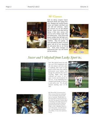 Bon Phcum Ben (Commemoration
Day) it is one of the most celebrated
events of the Khmer people mainle
here in Cambodia. People believe in
the living spirits of their passed loved
ones that have passed to another place
is returning to the temple and look for
food and other necessities. Believers
prepare food and others necessities
things to offer to Buddhist Monks to
use in their names. Our kids enjoyed
the 4 a.m. blessings for the unfortu-
nates (Brats). It was a new experience
for me.
Left: Boys played soccer very well,
they won a few competitions with
the other players and often asked
to challenge other teams. It feels
good to watch them, they could be
professional soccer players even
though they admired other team in
YouTube. Right: Girls played
volleyball and soccer. It was a
great exercise and therapeutic for
all of us. It was challenging but it
energized and brought us closer as
a team and as one. We, the girls
enjoyed watching most of the
time.
Soccer and Volleyball from Lucky Sport to..
Page 2 Powerful 2013 Volume 3
SF Classes
Kids are taking computer classes:
Microsoft Words and Typing Prac-
tices; Reading and writing Korean.
Guitar and English individual tutor
with staff and volunteers. Sports
and exercises are our 6H Sharpen
the Saw. Some of our older kids are
taking a little more serious with
exercise such as lifting weight. They
are looking great. Yoga classes help
ensure younger kids and light exer-
cise for Seangmai due to her heart
condition. They love getting up
early and ready for school. Everyone
enjoys with all of our educational
fun and games that we are having
here. Some times teenagers are
experiencing their Ups and Downs
are the normality.
 