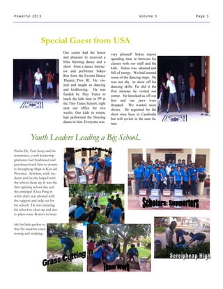 Special Guest from USA
Youth Leaders Leading a Big School..
tify his little garden so
that his students enjoy
resting and studying.
Panha Dy, Tam Soup and his
teammates, youth leadership
graduates had fundraised and
purchased trash bins to donate
to Sereipheap High in Kan dal
Province. Scholars, staff, stu-
dents and faculty helped with
the school clean up. It was the
first opening school day and
the principal (Chea Peng in
white shirt) was pleased with
the support and help out for
his school. He was initiating
his school to clean up and also
to plant some flowers to beau-
Page 3Powerful 2013 Volume 3
Our center had the honor
and pleasure to received a
little blessing dance and a
show from a dance instruc-
tor and performer Sokeo
Ros from the Everett Dance
Theater, Prov. RI. He vis-
ited and taught us dancing
and kickboxing. He was
funded by Tiny Tunes to
teach the kids here in PP at
the Tiny Tunes School, right
near our office for two
weeks. Our kids in return,
had performed the blessing
dance to him. Everyone was
very pleased! Sokeo enjoys
spending time in between his
classes with our staff and the
kids. Sokeo was talented and
full of energy. We had learned
some of the dancing steps. He
was not shy to show off his
dancing skills. He did it the
first minutes he visited our
center. He knocked us off our
feet and our jaws were
dropped. We wanted more
shows. He regretted for the
short time here in Cambodia
but will revisit in the near fu-
ture.
 