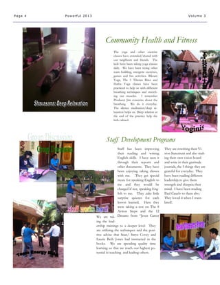 The yoga and other exercise
classes have extended/shared with
our neighbors and friends. The
kids have been taking yoga classes
daily. We have been trying other
team building, energetic exercises,
games and fun activities. Bikram
Yoga, The 5 Tibetan Rites and
Hatha Yoga classes have been
practiced to help us with different
breathing techniques and stretch-
ing our muscles. I remember
Producer Jim concerns about the
breathing. We do it everyday.
The silence meditation/deep re-
laxation helps us. Deep relation at
the end of the practice help the
kids calmed.
We are tak-
ing the lead-
ership trainings to a deeper level. They
are utilizing the techniques and the posi-
tive advise that Sean/ Steve Covey and
Laurie Beth Jones had instructed in the
books. We are spending quality time
learning so that we reach our highest po-
tential in teaching and leading others.
Community Health and Fitness
Staff Development Programs
Page 4 Powerful 2013 Volume 3
Staff has been improving
their reading and writing
English skills. I have seen it
through their reports and
other documents. They have
been enjoying taking classes
with me. They get special
treats for speaking English to
me and they would be
charged if not, speaking Eng-
lish to me. They .take little
surprise quizzes for each
lesson learned. Here they
were taking a test on The 8
Action Steps and the 12
Dreams from “Jesus Career
They are rewriting their Vi-
sion Statement and also mak-
ing their own vision board
and write in their gratitude
journals, the 5 things they are
grateful for everyday. They
have been reading different
leadership to give them
strength and sharpen their
mind. I have been reading
Paul Cauelo to them also.
They loved it when I trans-
lated!.
 