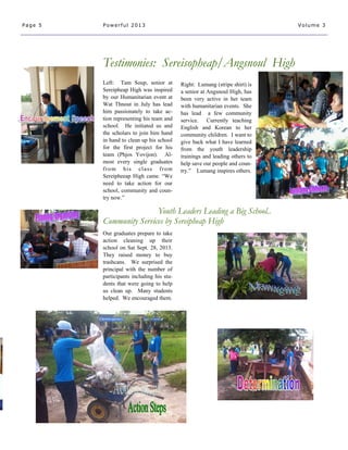 Left: Tam Soup, senior at
Sereipheap High was inspired
by our Humanitarian event at
Wat Thnout in July has lead
him passionately to take ac-
tion representing his team and
school. He initiated us and
the scholars to join him hand
in hand to clean up his school
for the first project for his
team (Phjos Yovijon). Al-
most every single graduates
from his class from
Sereipheeap High came. “We
need to take action for our
school, community and coun-
try now.”
Testimonies: Sereisopheap/Angsnoul High
Youth Leaders Leading a Big School..
Community Services by Sereipheap High
Our graduates prepare to take
action cleaning up their
school on Sat Sept. 28, 2013.
They raised money to buy
trashcans. We surprised the
principal with the number of
participants including his stu-
dents that were going to help
us clean up. Many students
helped. We encouraged them.
Page 5 Powerful 2013 Volume 3
Right: Lumang (stripe shirt) is
a senior at Angsnoul High, has
been very active in her team
with humanitarian events. She
has lead a few community
service. Currently teaching
English and Korean to her
community children. I want to
give back what I have learned
from the youth leadership
trainings and leading others to
help save our people and coun-
try.” Lumang inspires others.
 