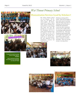 Scholars are doing well in
school. They have brought in
their marks report/transcript.
They have been very active in
initiating staff and friends in
leading the humanitarian
events and other community
services such as traffic safety,
tree planting, health education
and nutrition etc.. They have
fundraised, paid medical bills
and bought food, supplies and
necessities to donate to stu-
dents, community members
and elders. They are very pas-
sionate in serving others.
Humanitarian Services Lead by Scholars+
Wat Thnout Primary School
“To save the world is to save
one at a time, Allan S.
Fienstein
We are saving one family,
one school & one community
at a time, SF Team
Page 6 Powerful 2013 Volume 1, Issue 1
Wat Thnout Primary School
was very fortunate. We do-
nated over 120 hygiene and
school supplies. We demon-
strated how to walk to school
safely, properly brushing their
teeth and how to keep washing
their hands with soap. The
principal was very please with
the participation and the ac
curate answers/responses from
his students to our test after
each demo. The crowd were so
energetic and cheerful inter-
acted with our demonstrators.
We were impressed of their
participations. Everyone had
snacks and water .
 