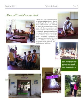 Alone, all 5 children are dead
Inside
Story
Lokyeay Po is 85 yr. old currently living
in Takhmao, Kandal Province near our
Scholar Saing Sochea. He had asked his
friends to help her with food, and medi-
cal needs. He encouraged others to help
out as well. I went on a mission with
him and carry her to the hospital for her
TB treatment. She has been living alone
but a grandson Somphors recently came
to live with her because his mother
passed. The hospital is keeping her for
the treatment for a month or so. Som-
phors would like to study English and I
encouraged him to pursue it after
grandmother go back home.
Saing Sochea (top right)
is the hero that brought
everyone here to help
this poor woman and her
14 yr. old grandson. :>
Page 7Powerful 2013 Volume 1, Issue 1
 
