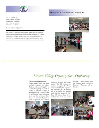 No. 7c, Street 87 BT,
Beong Tompon, Meanchey,
Phnom Penh, Cambodia.
Our mission is to bring out the highest potential from the youth in Cambodia by
providing training opportunities for personal leadership development. We commit
our resources to help them build their future based on each one’s cherished core
values that will lead to serving the greater purposes beyond themselves in the end.
shampoo, T-Shirts and other
goods. We fell honored to
received those gifts. The Paster
has been leading this organiza-
tion for over 9 yrs. He use this
hall as a chapel and Korean
study hall for about 60 chil-
dren. He houses them all in-
cluding the cook and some
Tnoll Torterng Graduates
Team leader Roth Sen Visal
worked together to collect
hygiene and school supplies to
donate to a group of youth at
Anka of Heaven Village at
Kompong Spur Province. This
is a Christian based organiza-
tion lead by a Korean Pas-
ter..he in return had given us
each a present that include
teachers. I was amazed that
the children were praying in
Korean. They were well be-
haved :)
Heaven Village Organization: Orphanage
Phone: 097 77 32 965
E-mail: mollybsoum@gmail.com
Humanitarian Events Continues
 
