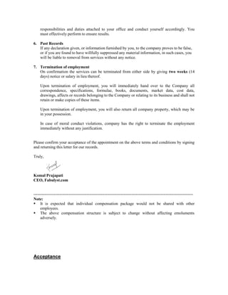 responsibilities and duties attached to your office and conduct yourself accordingly. You
must effectively perform to ensure results.
6. Past Records
If any declaration given, or information furnished by you, to the company proves to be false,
or if you are found to have willfully suppressed any material information, in such cases, you
will be liable to removal from services without any notice.
7. Termination of employment
On confirmation the services can be terminated from either side by giving two weeks (14
days) notice or salary in lieu thereof.
Upon termination of employment, you will immediately hand over to the Company all
correspondence, specifications, formulae, books, documents, market data, cost data,
drawings, affects or records belonging to the Company or relating to its business and shall not
retain or make copies of these items.
Upon termination of employment, you will also return all company property, which may be
in your possession.
In case of moral conduct violations, company has the right to terminate the employment
immediately without any justification.
Please confirm your acceptance of the appointment on the above terms and conditions by signing
and returning this letter for our records.
Truly,
Komal Prajapati
CEO, Fabulyst.com
---------------------------------------------------------------------------------------------------------------------
Note:
 It is expected that individual compensation package would not be shared with other
employees.
 The above compensation structure is subject to change without affecting emoluments
adversely.
Acceptance
 
