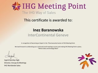 This certificate is awarded to:
Inez Baranowska
InterContinental Geneve
In recognition of becoming an Expert in the Pharmaceutical sector of IHG Meeting Point.
We look forward to celebrating your continued small meetings success and making IHG Meeting Point a place,
“Where Sales and Strategy Meet”
Ingrid Quimby-High
Director, Groups & Meetings
IHG Worldwide Sales
 