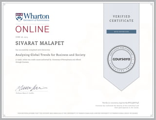 JUNE 26, 2015
SIVARAT MALAPET
Analyzing Global Trends for Business and Society
a 7 week online non-credit course authorized by University of Pennsylvania and offered
through Coursera
has successfully completed with distinction
Professor Mauro F. Guillén
Verify at coursera.org/verify/8VLLQVJT9Z
Coursera has confirmed the identity of this individual and
their participation in the course.
THIS NEITHER AFFIRMS THAT THE STUDENT WAS ENROLLED AT THE UNIVERSITY OF PENNSYLVANIA NOR CONFERS UNIVERSITY OF PENNSYLVANIA CREDIT OR DEGREE
 