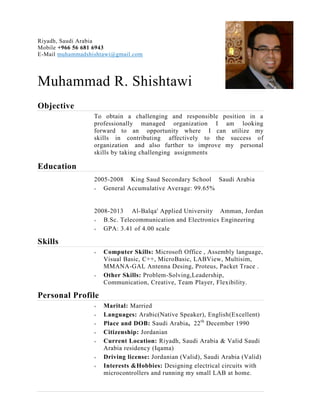 Riyadh, Saudi Arabia
Mobile +966 56 681 6943
E-Mail muhammadshishtawi@gmail.com
Muhammad R. Shishtawi
Objective
To obtain a challenging and responsible position in a
professionally managed organization I am looking
forward to an opportunity where I can utilize my
skills in contributing affectively to the success of
organization and also further to improve my personal
skills by taking challenging assignments
Education
2005-2008 King Saud Secondary School Saudi Arabia
 General Accumulative Average: 99.65%
2008-2013 Al-Balqa' Applied University Amman, Jordan
 B.Sc. Telecommunication and Electronics Engineering
 GPA: 3.41 of 4.00 scale
Skills
 Computer Skills: Microsoft Office , Assembly language,
Visual Basic, C++, MicroBasic, LABView, Multisim,
MMANA-GAL Antenna Desing, Proteus, Packet Trace .
 Other Skills: Problem-Solving,Leadership,
Communication, Creative, Team Player, Flexibility.
Personal Profile
 Marital: Married
 Languages: Arabic(Native Speaker), English(Excellent)
 Place and DOB: Saudi Arabia, 22th
December 1990
 Citizenship: Jordanian
 Current Location: Riyadh, Saudi Arabia & Valid Saudi
Arabia residency (Iqama)
 Driving license: Jordanian (Valid), Saudi Arabia (Valid)
 Interests &Hobbies: Designing electrical circuits with
microcontrollers and running my small LAB at home.
 