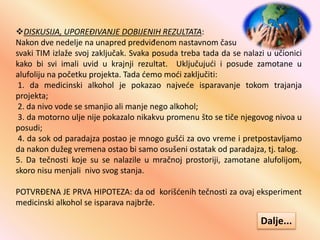 DISKUSIJA, UPOREĐIVANJE DOBIJENIH REZULTATA:
Nakon dve nedelje na unapred predviđenom nastavnom času
svaki TIM izlaže svoj zaključak. Svaka posuda treba tada da se nalazi u učionici
kako bi svi imali uvid u krajnji rezultat. Uključujući i posude zamotane u
alufoliju na početku projekta. Tada ćemo moći zaključiti:
1. da medicinski alkohol je pokazao najveće isparavanje tokom trajanja
projekta;
2. da nivo vode se smanjio ali manje nego alkohol;
3. da motorno ulje nije pokazalo nikakvu promenu što se tiče njegovog nivoa u
posudi;
4. da sok od paradajza postao je mnogo gušći za ovo vreme i pretpostavljamo
da nakon dužeg vremena ostao bi samo osušeni ostatak od paradajza, tj. talog.
5. Da tečnosti koje su se nalazile u mračnoj prostoriji, zamotane alufolijom,
skoro nisu menjali nivo svog stanja.
POTVRĐENA JE PRVA HIPOTEZA: da od korišćenih tečnosti za ovaj eksperiment
medicinski alkohol se isparava najbrže.
Dalje...
 