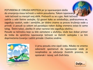 POTVRĐENA JE I DRUGA HIPOTEZA jer je isparavanjem došlo
do smanjenja nivoa tečnosti u nekim posudama. Tokom isparavanja
neki tečnosti su menjali svoj oblik. Pretvorili su se u gas. Neki tečnosti
sadrže u sebi štetne sastojke, čiji gasovi kako se oslobađaju, podrazumeva se,
zagađuju vazduh, vode i zemljište, jer dobro znamo za proces kruženja vode u
prirodi. U posudi sa sokom od paradajza nakon dužeg vremena ostao bi samo
talog. Štetni talozi, ukoliko ih vetar raznese isto zagađuju okolinu.
Posude sa tečnošću koje su bile zamotane u alufoliju, služe kao dobar primer
da treba da sprečimo isparavanje tečnosti sa štetnih sastojaka i sa tim
doprinećemo čuvanju i zaštiti prirode i životne sredine.
U prvu posudu smo sipali vodu. Nikako ne smemo
zaboraviti spomenuti da isparavanje vode je
neophodno za odvijanje životnih procesa, za
opstanak i razvoj svih živih bića.
Dalje...
 