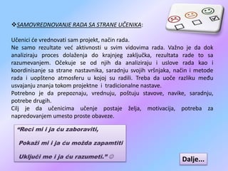 SAMOVREDNOVANJE RADA SA STRANE UČENIKA:
Učenici će vrednovati sam projekt, način rada.
Ne samo rezultate već aktivnosti u svim vidovima rada. Važno je da dok
analiziraju proces dolaženja do krajnjeg zaključka, rezultata rade to sa
razumevanjem. Očekuje se od njih da analiziraju i uslove rada kao i
koordinisanje sa strane nastavnika, saradnju svojih vršnjaka, način i metode
rada i uopšteno atmosferu u kojoj su radili. Treba da uoče razliku među
usvajanju znanja tokom projektne i tradicionalne nastave.
Potrebno je da prepoznaju, vrednuju, poštuju stavove, navike, saradnju,
potrebe drugih.
Cilj je da učenicima učenje postaje želja, motivacija, potreba za
napredovanjem umesto proste obaveze.
“Reci mi i ja ću zaboraviti,
Pokaži mi i ja ću možda zapamtiti
Uključi me i ja ću razumeti.”  Dalje...
 